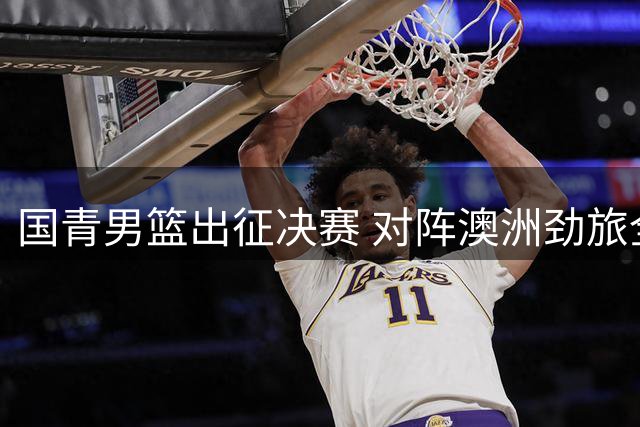 国青男篮出征决赛 对阵澳洲劲旅全力以赴